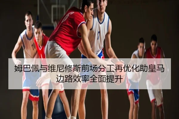 姆巴佩与维尼修斯前场分工再优化助皇马边路效率全面提升