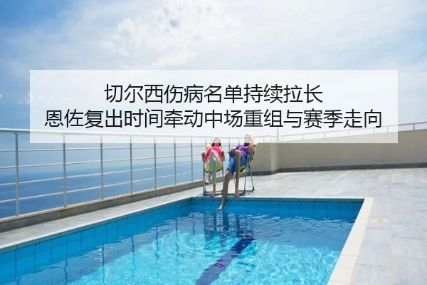 切尔西伤病名单持续拉长 恩佐复出时间牵动中场重组与赛季走向