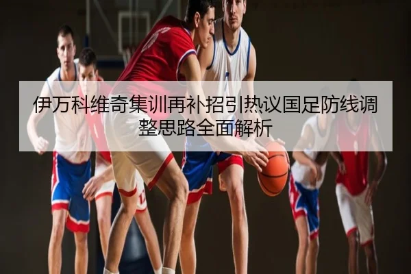 伊万科维奇集训再补招引热议国足防线调整思路全面解析