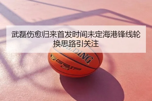 武磊伤愈归来首发时间未定海港锋线轮换思路引关注